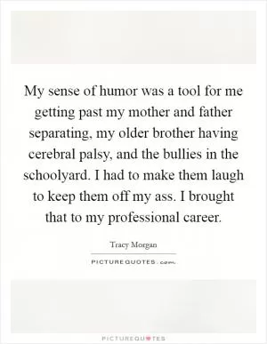 My sense of humor was a tool for me getting past my mother and father separating, my older brother having cerebral palsy, and the bullies in the schoolyard. I had to make them laugh to keep them off my ass. I brought that to my professional career Picture Quote #1