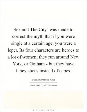 Sex and The City’ was made to correct the myth that if you were single at a certain age, you were a leper. Its four characters are heroes to a lot of women; they run around New York, or Gotham - but they have fancy shoes instead of capes Picture Quote #1