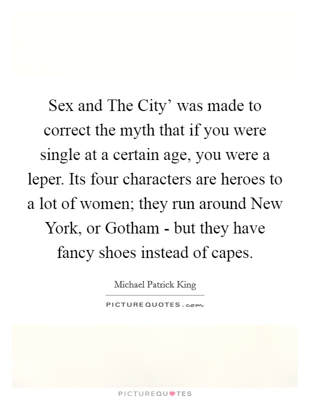 Sex and The City' was made to correct the myth that if you were single at a certain age, you were a leper. Its four characters are heroes to a lot of women; they run around New York, or Gotham - but they have fancy shoes instead of capes. Picture Quote #1