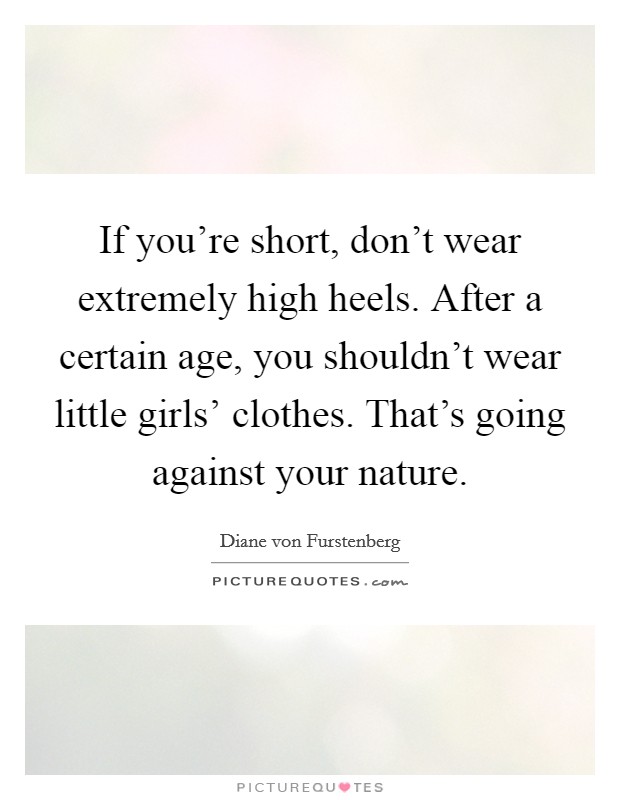 If you're short, don't wear extremely high heels. After a certain age, you shouldn't wear little girls' clothes. That's going against your nature. Picture Quote #1