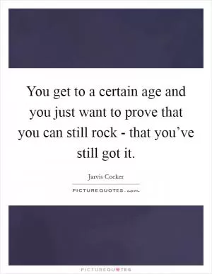 You get to a certain age and you just want to prove that you can still rock - that you’ve still got it Picture Quote #1
