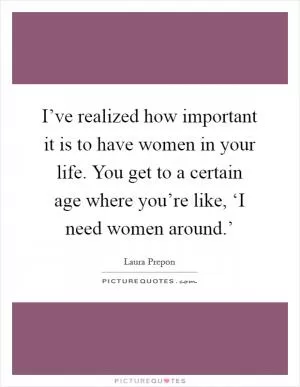 I’ve realized how important it is to have women in your life. You get to a certain age where you’re like, ‘I need women around.’ Picture Quote #1