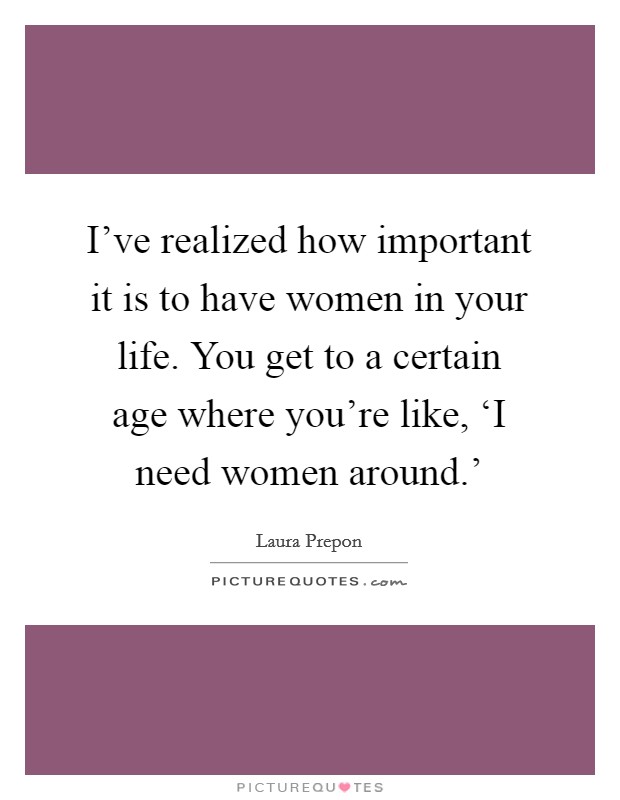 I've realized how important it is to have women in your life. You get to a certain age where you're like, ‘I need women around.' Picture Quote #1