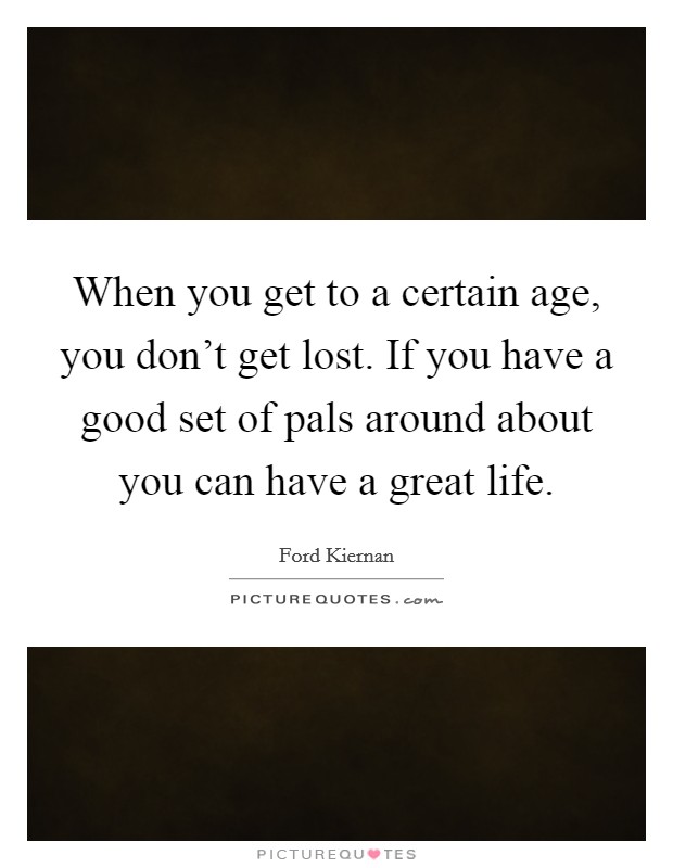 When you get to a certain age, you don't get lost. If you have a good set of pals around about you can have a great life. Picture Quote #1