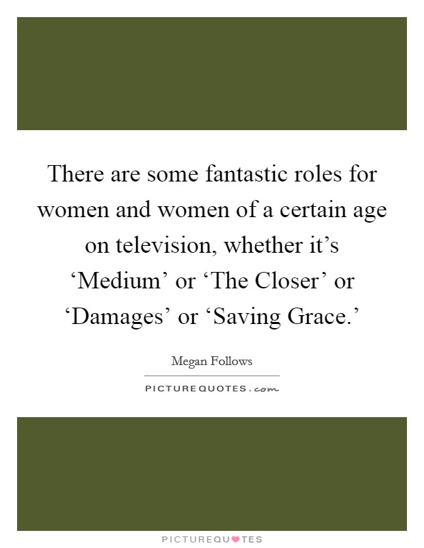 There are some fantastic roles for women and women of a certain age on television, whether it's ‘Medium' or ‘The Closer' or ‘Damages' or ‘Saving Grace.' Picture Quote #1