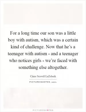 For a long time our son was a little boy with autism, which was a certain kind of challenge. Now that he’s a teenager with autism - and a teenager who notices girls - we’re faced with something else altogether Picture Quote #1