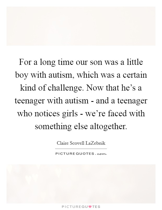 For a long time our son was a little boy with autism, which was a certain kind of challenge. Now that he's a teenager with autism - and a teenager who notices girls - we're faced with something else altogether. Picture Quote #1