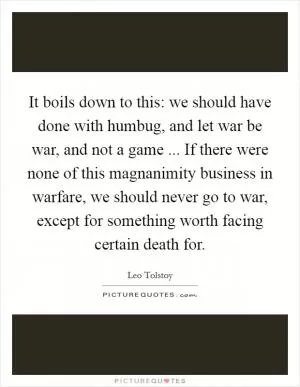 It boils down to this: we should have done with humbug, and let war be war, and not a game ... If there were none of this magnanimity business in warfare, we should never go to war, except for something worth facing certain death for Picture Quote #1