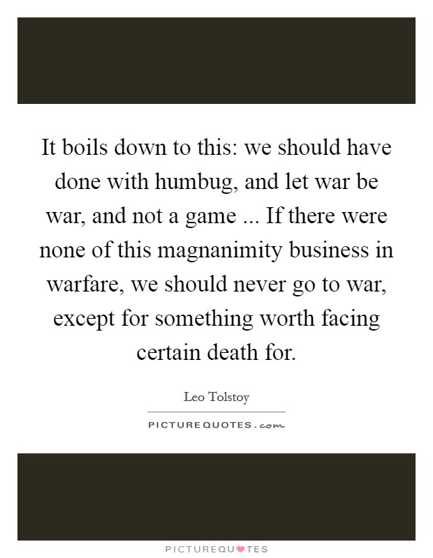 It boils down to this: we should have done with humbug, and let war be war, and not a game ... If there were none of this magnanimity business in warfare, we should never go to war, except for something worth facing certain death for. Picture Quote #1