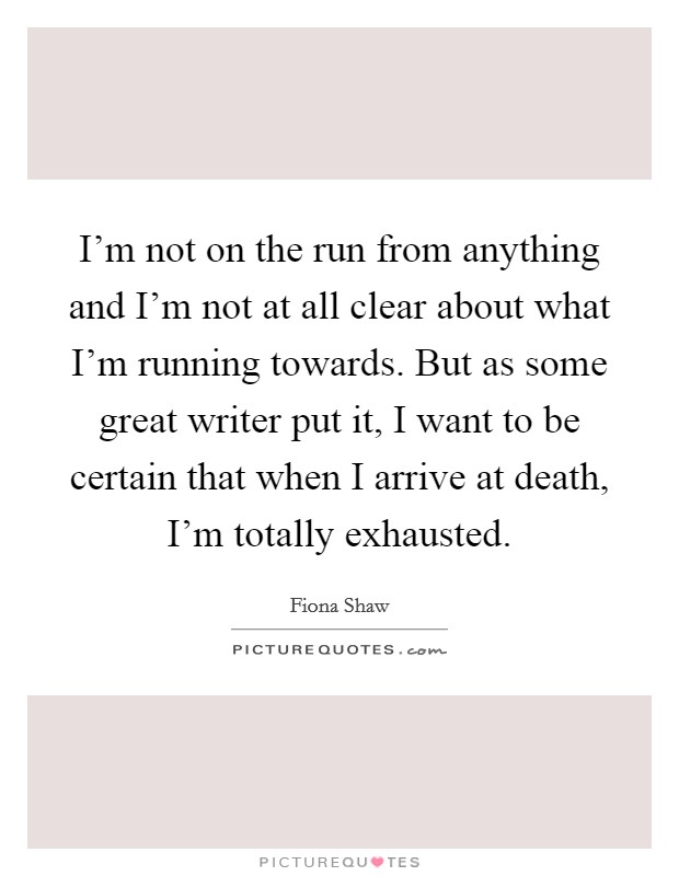 I'm not on the run from anything and I'm not at all clear about what I'm running towards. But as some great writer put it, I want to be certain that when I arrive at death, I'm totally exhausted. Picture Quote #1