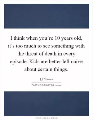 I think when you’re 10 years old, it’s too much to see something with the threat of death in every episode. Kids are better left naive about certain things Picture Quote #1