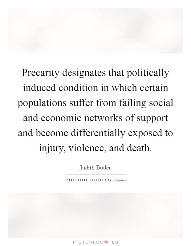 Precarity designates that politically induced condition in which certain populations suffer from failing social and economic networks of support and become differentially exposed to injury, violence, and death. Picture Quote #1