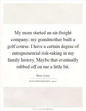 My mom started an air-freight company; my grandmother built a golf course. I have a certain degree of entrepreneurial risk-taking in my family history. Maybe that eventually rubbed off on me a little bit Picture Quote #1
