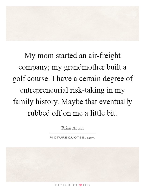My mom started an air-freight company; my grandmother built a golf course. I have a certain degree of entrepreneurial risk-taking in my family history. Maybe that eventually rubbed off on me a little bit. Picture Quote #1
