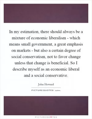 In my estimation, there should always be a mixture of economic liberalism - which means small government, a great emphasis on markets - but also a certain degree of social conservatism, not to favor change unless that change is beneficial. So I describe myself as an economic liberal and a social conservative Picture Quote #1