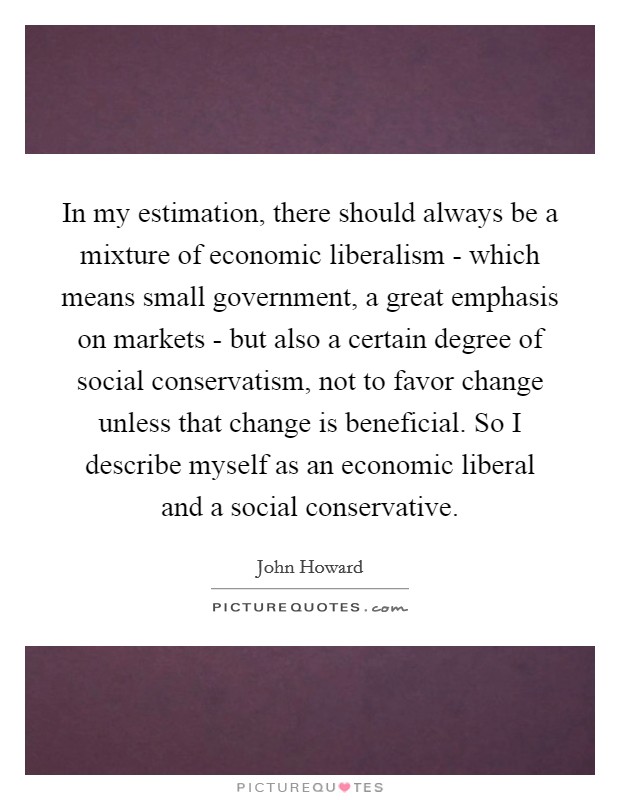In my estimation, there should always be a mixture of economic liberalism - which means small government, a great emphasis on markets - but also a certain degree of social conservatism, not to favor change unless that change is beneficial. So I describe myself as an economic liberal and a social conservative. Picture Quote #1