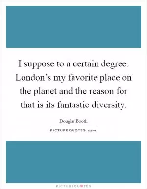 I suppose to a certain degree. London’s my favorite place on the planet and the reason for that is its fantastic diversity Picture Quote #1