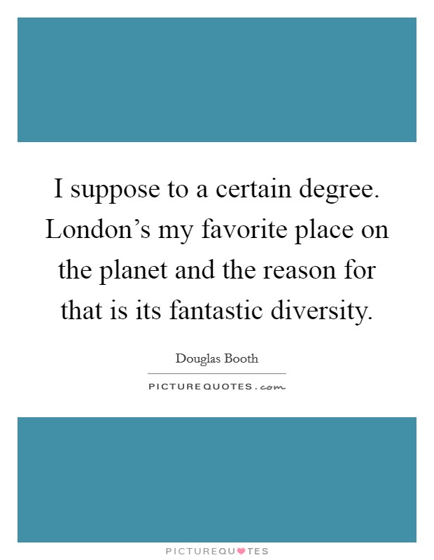 I suppose to a certain degree. London's my favorite place on the planet and the reason for that is its fantastic diversity. Picture Quote #1