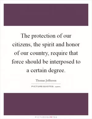 The protection of our citizens, the spirit and honor of our country, require that force should be interposed to a certain degree Picture Quote #1