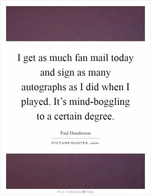 I get as much fan mail today and sign as many autographs as I did when I played. It’s mind-boggling to a certain degree Picture Quote #1