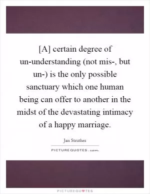 [A] certain degree of un-understanding (not mis-, but un-) is the only possible sanctuary which one human being can offer to another in the midst of the devastating intimacy of a happy marriage Picture Quote #1