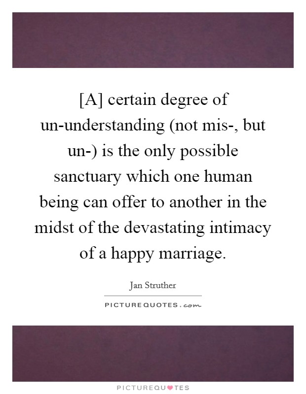 [A] certain degree of un-understanding (not mis-, but un-) is the only possible sanctuary which one human being can offer to another in the midst of the devastating intimacy of a happy marriage. Picture Quote #1