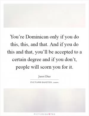 You’re Dominican only if you do this, this, and that. And if you do this and that, you’ll be accepted to a certain degree and if you don’t, people will scorn you for it Picture Quote #1