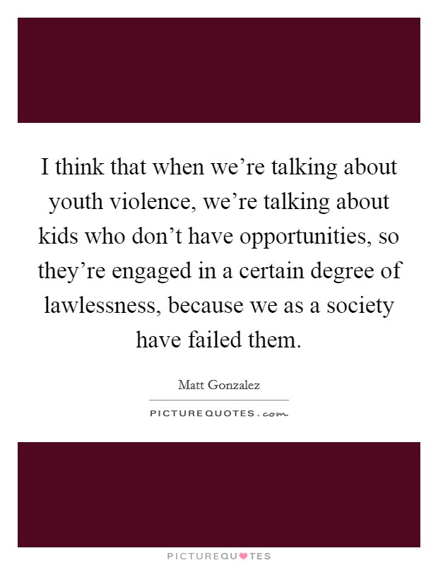 I think that when we're talking about youth violence, we're talking about kids who don't have opportunities, so they're engaged in a certain degree of lawlessness, because we as a society have failed them. Picture Quote #1