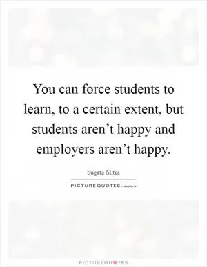 You can force students to learn, to a certain extent, but students aren’t happy and employers aren’t happy Picture Quote #1