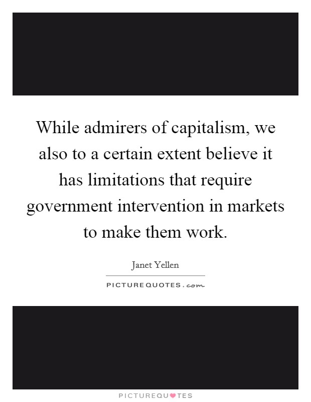 While admirers of capitalism, we also to a certain extent believe it has limitations that require government intervention in markets to make them work. Picture Quote #1