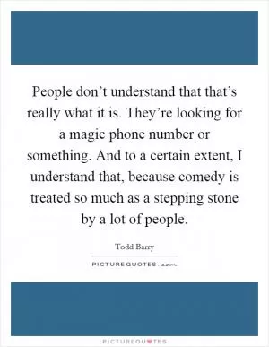 People don’t understand that that’s really what it is. They’re looking for a magic phone number or something. And to a certain extent, I understand that, because comedy is treated so much as a stepping stone by a lot of people Picture Quote #1