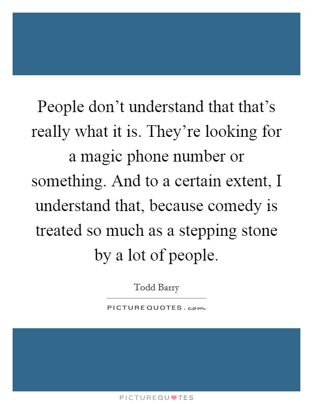 People don't understand that that's really what it is. They're looking for a magic phone number or something. And to a certain extent, I understand that, because comedy is treated so much as a stepping stone by a lot of people. Picture Quote #1
