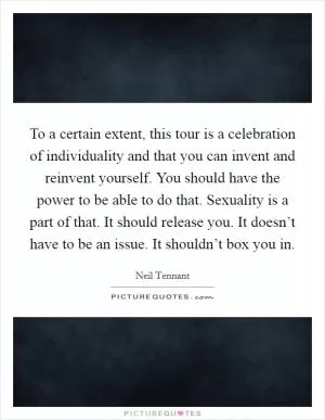 To a certain extent, this tour is a celebration of individuality and that you can invent and reinvent yourself. You should have the power to be able to do that. Sexuality is a part of that. It should release you. It doesn’t have to be an issue. It shouldn’t box you in Picture Quote #1