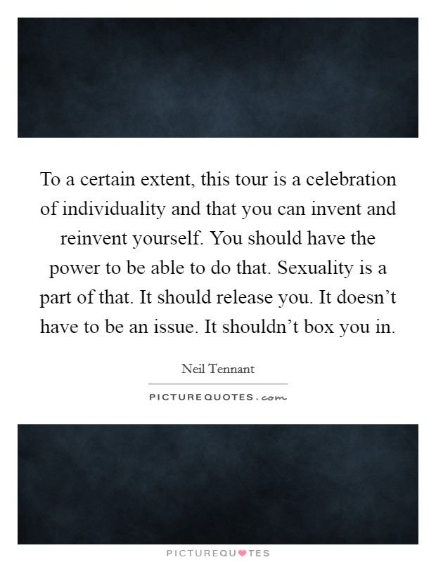 To a certain extent, this tour is a celebration of individuality and that you can invent and reinvent yourself. You should have the power to be able to do that. Sexuality is a part of that. It should release you. It doesn't have to be an issue. It shouldn't box you in. Picture Quote #1