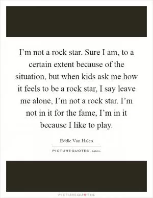 I’m not a rock star. Sure I am, to a certain extent because of the situation, but when kids ask me how it feels to be a rock star, I say leave me alone, I’m not a rock star. I’m not in it for the fame, I’m in it because I like to play Picture Quote #1
