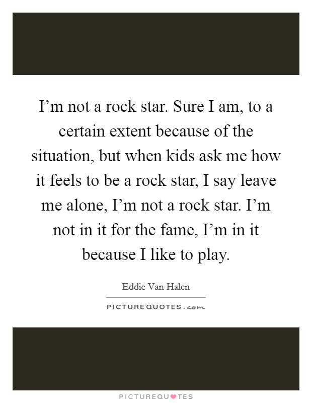 I'm not a rock star. Sure I am, to a certain extent because of the situation, but when kids ask me how it feels to be a rock star, I say leave me alone, I'm not a rock star. I'm not in it for the fame, I'm in it because I like to play. Picture Quote #1