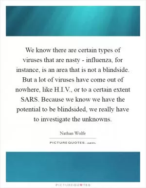 We know there are certain types of viruses that are nasty - influenza, for instance, is an area that is not a blindside. But a lot of viruses have come out of nowhere, like H.I.V., or to a certain extent SARS. Because we know we have the potential to be blindsided, we really have to investigate the unknowns Picture Quote #1