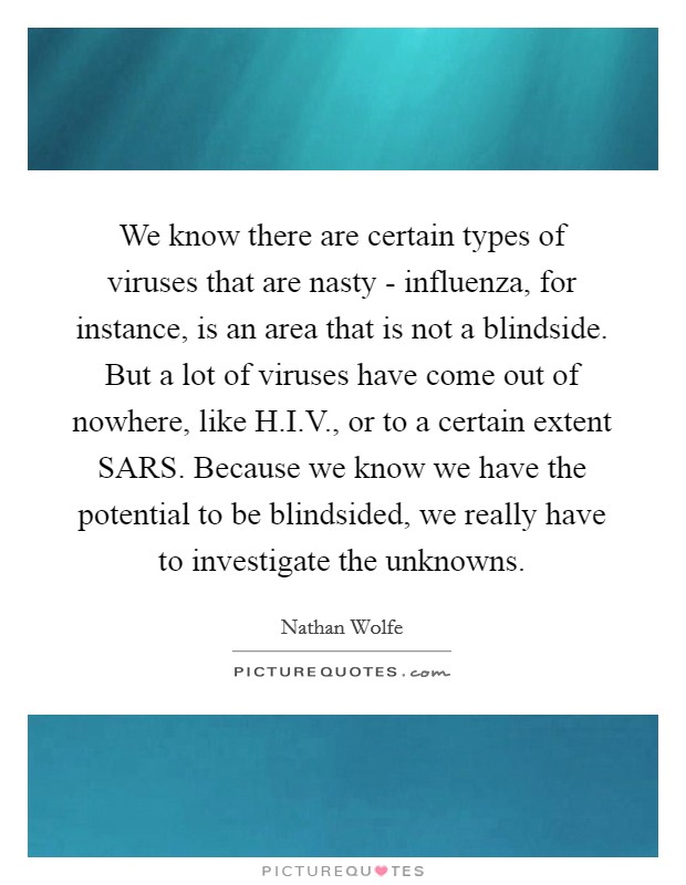 We know there are certain types of viruses that are nasty - influenza, for instance, is an area that is not a blindside. But a lot of viruses have come out of nowhere, like H.I.V., or to a certain extent SARS. Because we know we have the potential to be blindsided, we really have to investigate the unknowns. Picture Quote #1