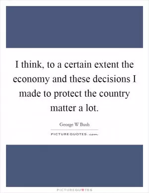 I think, to a certain extent the economy and these decisions I made to protect the country matter a lot Picture Quote #1