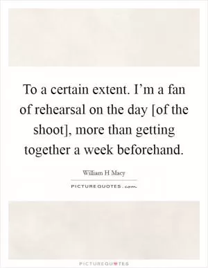 To a certain extent. I’m a fan of rehearsal on the day [of the shoot], more than getting together a week beforehand Picture Quote #1