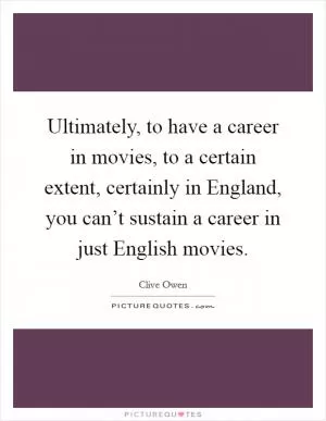 Ultimately, to have a career in movies, to a certain extent, certainly in England, you can’t sustain a career in just English movies Picture Quote #1