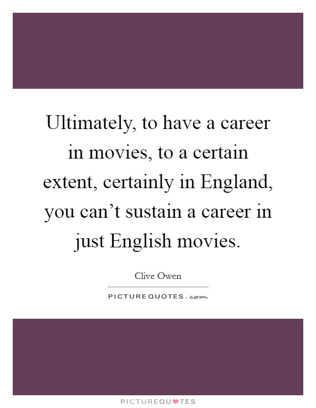 Ultimately, to have a career in movies, to a certain extent, certainly in England, you can't sustain a career in just English movies. Picture Quote #1