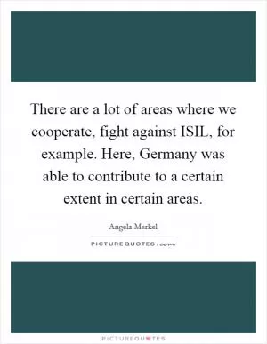 There are a lot of areas where we cooperate, fight against ISIL, for example. Here, Germany was able to contribute to a certain extent in certain areas Picture Quote #1
