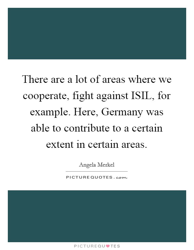 There are a lot of areas where we cooperate, fight against ISIL, for example. Here, Germany was able to contribute to a certain extent in certain areas. Picture Quote #1