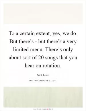 To a certain extent, yes, we do. But there’s - but there’s a very limited menu. There’s only about sort of 20 songs that you hear on rotation Picture Quote #1
