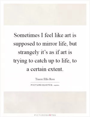 Sometimes I feel like art is supposed to mirror life, but strangely it’s as if art is trying to catch up to life, to a certain extent Picture Quote #1