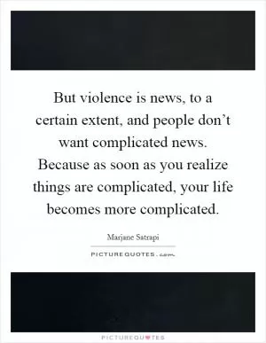 But violence is news, to a certain extent, and people don’t want complicated news. Because as soon as you realize things are complicated, your life becomes more complicated Picture Quote #1