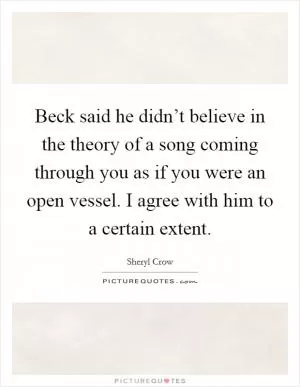 Beck said he didn’t believe in the theory of a song coming through you as if you were an open vessel. I agree with him to a certain extent Picture Quote #1