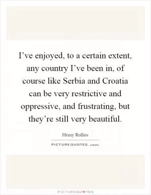 I’ve enjoyed, to a certain extent, any country I’ve been in, of course like Serbia and Croatia can be very restrictive and oppressive, and frustrating, but they’re still very beautiful Picture Quote #1