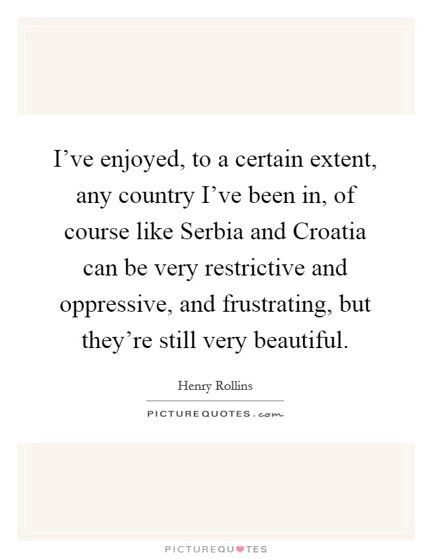 I've enjoyed, to a certain extent, any country I've been in, of course like Serbia and Croatia can be very restrictive and oppressive, and frustrating, but they're still very beautiful. Picture Quote #1